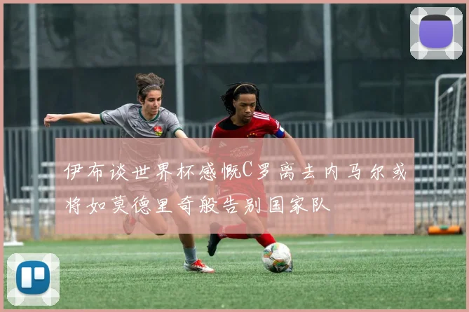 伊布谈世界杯感慨C罗离去内马尔或将如莫德里奇般告别国家队