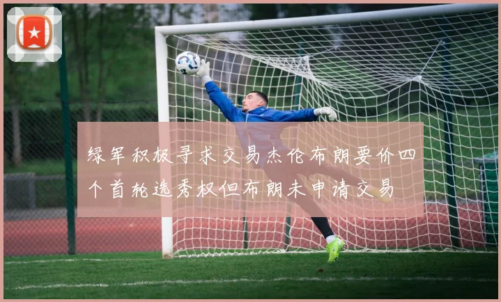 绿军积极寻求交易杰伦布朗要价四个首轮选秀权但布朗未申请交易