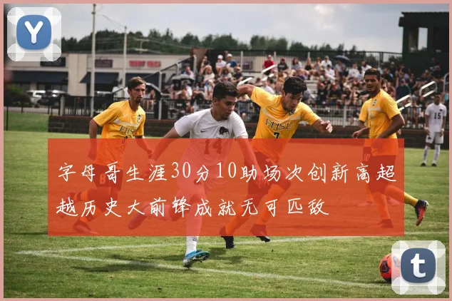 字母哥生涯30分10助场次创新高超越历史大前锋成就无可匹敌