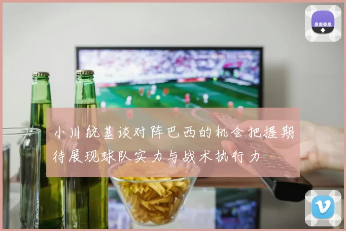 小川航基谈对阵巴西的机会把握期待展现球队实力与战术执行力