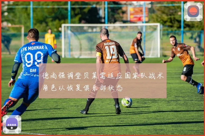 德尚强调登贝莱需适应国家队战术角色以恢复俱乐部状态