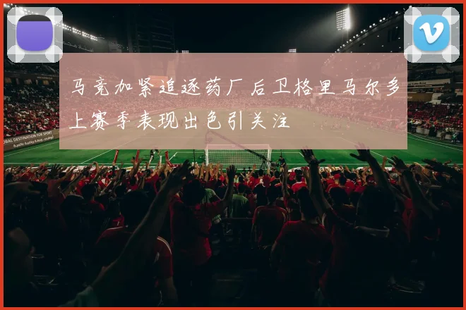 马竞加紧追逐药厂后卫格里马尔多上赛季表现出色引关注