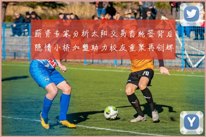 薪资专家分析太阳交易首轮签背后隐情小桥加盟助力校友重聚再创辉煌