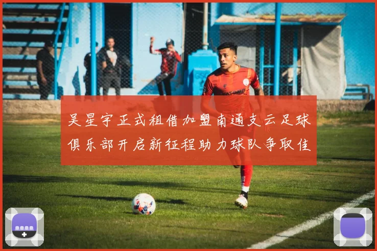 吴星宇正式租借加盟南通支云足球俱乐部开启新征程助力球队争取佳绩