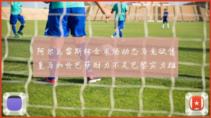 阿尔瓦雷斯转会市场动态马竞欲售皇马加价巴萨财力不足巴黎实力雄厚