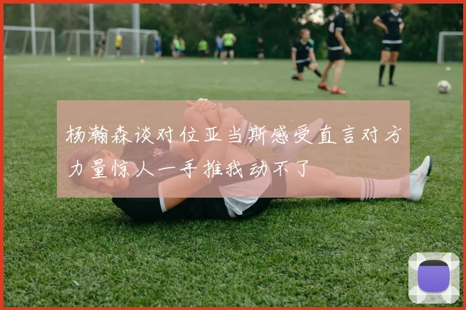 杨瀚森谈对位亚当斯感受直言对方力量惊人一手推我动不了