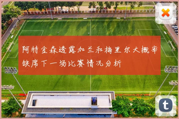 阿特金森透露加兰和梅里尔大概率缺席下一场比赛情况分析
