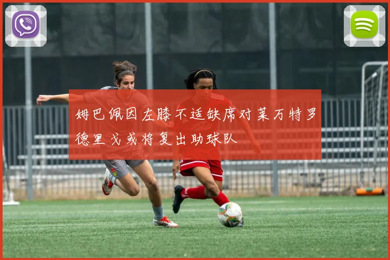 姆巴佩因左膝不适缺席对莱万特罗德里戈或将复出助球队