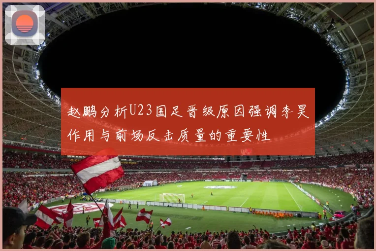 赵鹏分析U23国足晋级原因强调李昊作用与前场反击质量的重要性