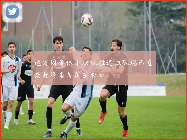 达万因身体小状况推迟归队现已直接赴海南与国安会合