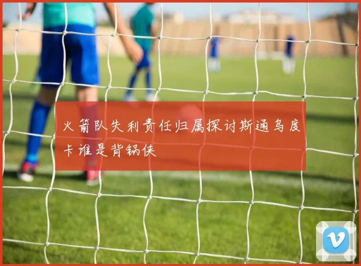火箭队失利责任归属探讨斯通乌度卡谁是背锅侠