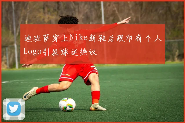 迪班萨穿上Nike新鞋后跟印有个人Logo引发球迷热议
