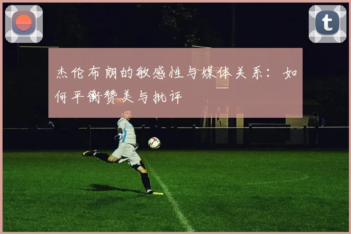 杰伦布朗的敏感性与媒体关系：如何平衡赞美与批评