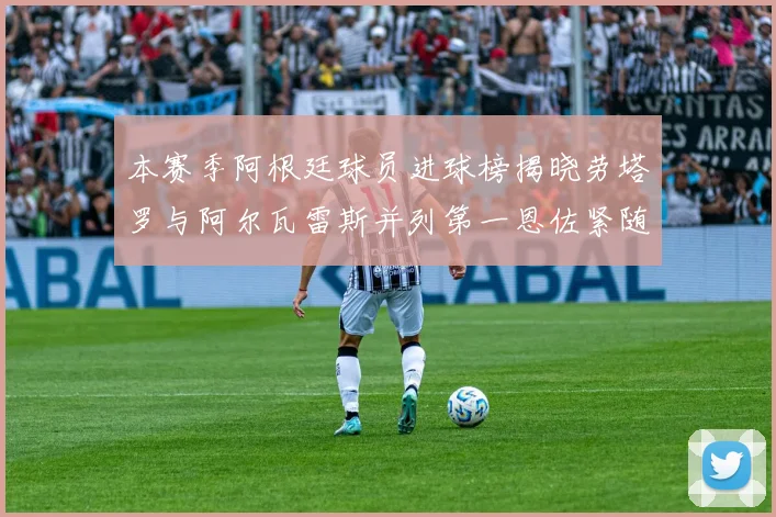 本赛季阿根廷球员进球榜揭晓劳塔罗与阿尔瓦雷斯并列第一恩佐紧随其后