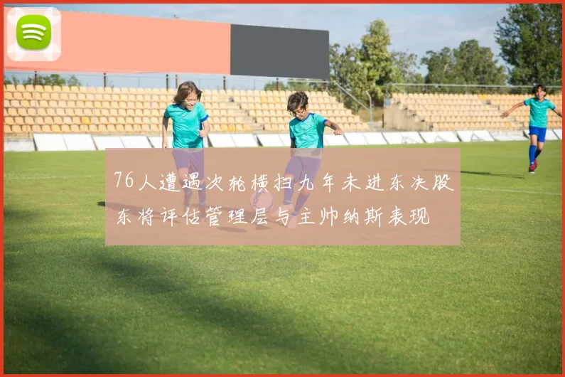 76人遭遇次轮横扫九年未进东决股东将评估管理层与主帅纳斯表现