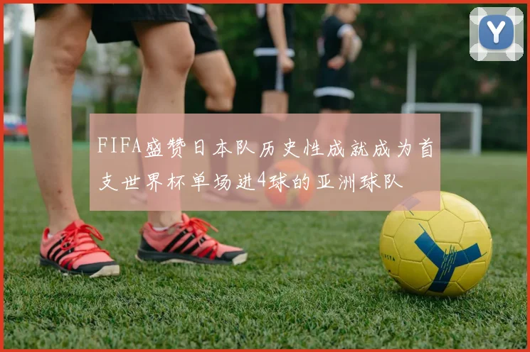 FIFA盛赞日本队历史性成就成为首支世界杯单场进4球的亚洲球队