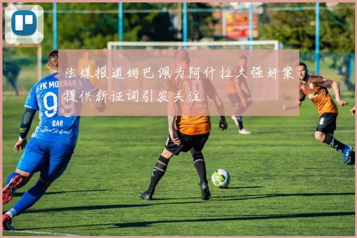 法媒报道姆巴佩为阿什拉夫强奸案提供新证词引发关注
