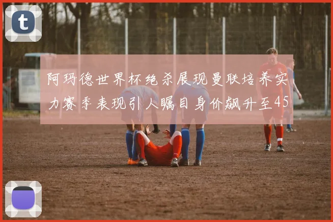 阿玛德世界杯绝杀展现曼联培养实力赛季表现引人瞩目身价飙升至4500万欧