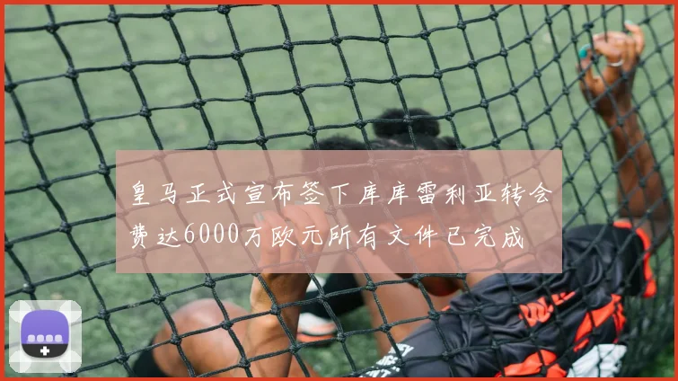 皇马正式宣布签下库库雷利亚转会费达6000万欧元所有文件已完成