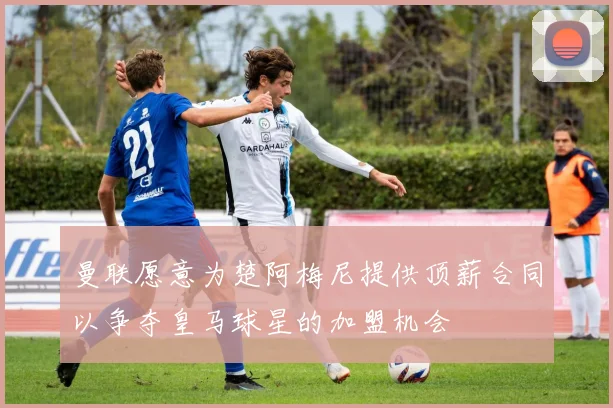 曼联愿意为楚阿梅尼提供顶薪合同以争夺皇马球星的加盟机会