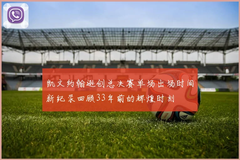 凯文约翰逊创总决赛单场出场时间新纪录回顾33年前的辉煌时刻