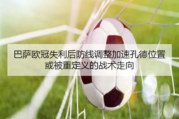 巴萨欧冠失利后防线调整加速孔德位置或被重定义的战术走向